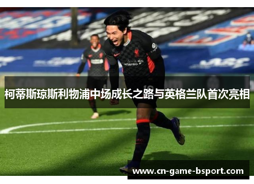 柯蒂斯琼斯利物浦中场成长之路与英格兰队首次亮相 柯蒂斯琼斯利物浦中场成长之路与英格兰队首次亮相