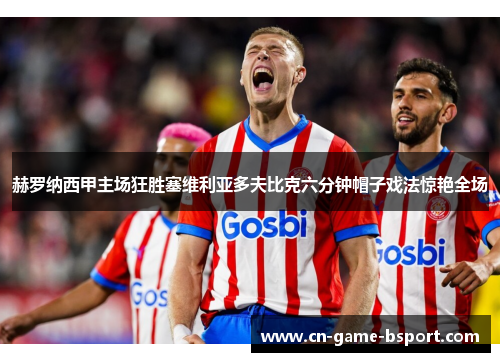 赫罗纳西甲主场狂胜塞维利亚多夫比克六分钟帽子戏法惊艳全场 赫罗纳西甲主场狂胜塞维利亚多夫比克六分钟帽子戏法惊艳全场