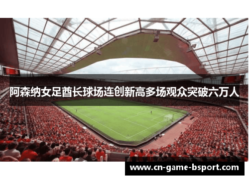 阿森纳女足酋长球场连创新高多场观众突破六万人 阿森纳女足酋长球场连创新高多场观众突破六万人