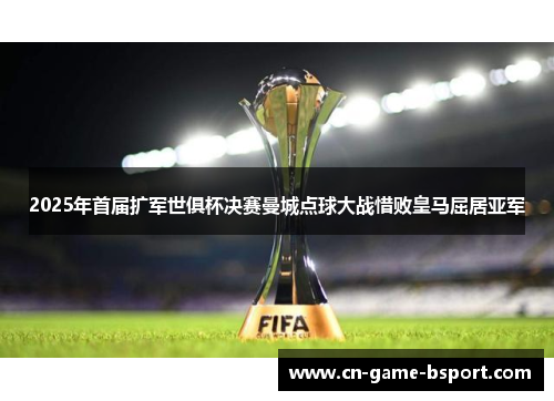 2025年首届扩军世俱杯决赛曼城点球大战惜败皇马屈居亚军 2025年首届扩军世俱杯决赛曼城点球大战惜败皇马屈居亚军