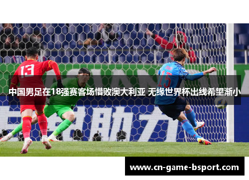 中国男足在18强赛客场惜败澳大利亚 无缘世界杯出线希望渐小 中国男足在18强赛客场惜败澳大利亚 无缘世界杯出线希望渐小