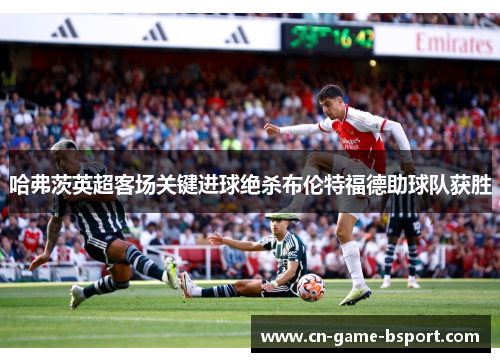 哈弗茨英超客场关键进球绝杀布伦特福德助球队获胜 哈弗茨英超客场关键进球绝杀布伦特福德助球队获胜