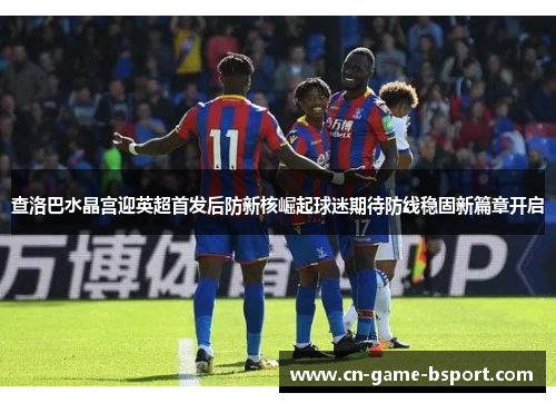 查洛巴水晶宫迎英超首发后防新核崛起球迷期待防线稳固新篇章开启