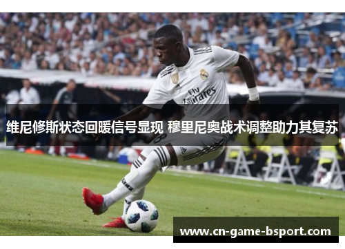 维尼修斯状态回暖信号显现 穆里尼奥战术调整助力其复苏 维尼修斯状态回暖信号显现 穆里尼奥战术调整助力其复苏